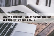 试玩电子游戏网站（试玩电子游戏网站在线游戏点开即玩722发游戏大饼cc）