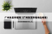 广州鱼苗养殖场（广州鱼苗养殖场在哪里）