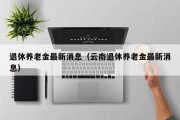 退休养老金最新消息（云南退休养老金最新消息）